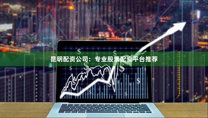 昆明配资公司：专业股票配资平台推荐